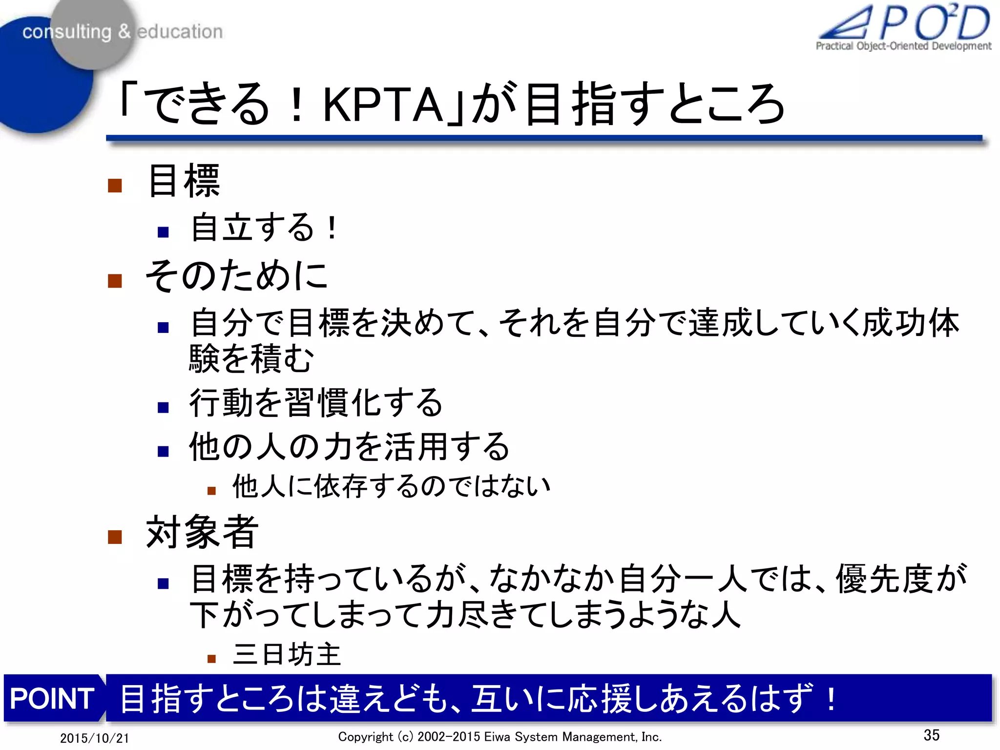 「できる！KPTA」が目指すところ
 目標
 自立する！
 そのために
 自分で目標を決めて、それを自分で達成していく成功体
験を積む
 行動を習慣化する
 他の人の力を活用する
 他人に依存するのではない
 対象者
 目標を持っているが、なかなか自分一人では、優先度が
下がってしまって力尽きてしまうような人
 三日坊主
35Copyright (c) 2002-2015 Eiwa System Management, Inc.2015/10/21
目指すところは違えども、互いに応援しあえるはず！
 