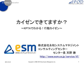 カイゼンできてますか？
～KPTAでわかる！行動カイゼン～
2015/10/21 1Copyright (c) 2002-2015 Eiwa System Management, Inc.
株式会社永和システムマネジメント
コンサルティングセンター
センター長 天野 勝
http://www.esm.co.jp/service/tf/
 