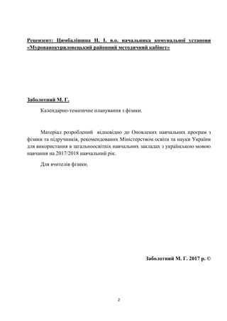 2
Рецензент: Цимбалішина Н. І. в.о. начальника комунальної установи
«Мурованокуриловецький районний методичний кабінет»
Заболотний М. Г.
Календарно-тематичне планування з фізики.
Матеріал розроблений відповідно до Оновлених навчальних програм з
фізики та підручників, рекомендованих Міністерством освіти та науки України
для використання в загальноосвітніх навчальних закладах з українською мовою
навчання на 2017/2018 навчальний рік.
Для вчителів фізики.
Заболотний М. Г. 2017 р. ©
 