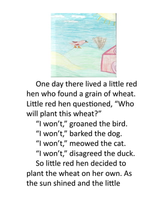   	
  One	
  day	
  there	
  lived	
  a	
  li.le	
  red	
  
hen	
  who	
  found	
  a	
  grain	
  of	
  wheat.	
  
Li.le	
  red	
  hen	
  ques8oned,	
  “Who	
  
will	
  plant	
  this	
  wheat?”	
  	
  	
  
     	
  “I	
  won’t,”	
  groaned	
  the	
  bird.	
  
     	
  “I	
  won’t,”	
  barked	
  the	
  dog.	
  
     	
  “I	
  won’t,”	
  meowed	
  the	
  cat.	
  
     	
  “I	
  won’t,”	
  disagreed	
  the	
  duck.	
  
     	
  So	
  li.le	
  red	
  hen	
  decided	
  to	
  
plant	
  the	
  wheat	
  on	
  her	
  own.	
  As	
  
the	
  sun	
  shined	
  and	
  the	
  li.le	
  
 
