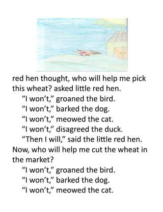 red	
  hen	
  thought,	
  who	
  will	
  help	
  me	
  pick	
  
this	
  wheat?	
  asked	
  li.le	
  red	
  hen.	
  
  	
  “I	
  won’t,”	
  groaned	
  the	
  bird.	
  
  	
  “I	
  won’t,”	
  barked	
  the	
  dog.	
  
  	
  “I	
  won’t,”	
  meowed	
  the	
  cat.	
  
  	
  “I	
  won’t,”	
  disagreed	
  the	
  duck.	
  
  	
  “ Then	
  I	
  will,”	
  said	
  the	
  li.le	
  red	
  hen.	
  
Now,	
  who	
  will	
  help	
  me	
  cut	
  the	
  wheat	
  in	
  
the	
  market?	
  	
  
  	
  “I	
  won’t,”	
  groaned	
  the	
  bird.	
  
  	
  “I	
  won’t,”	
  barked	
  the	
  dog.	
  
  	
  “I	
  won’t,”	
  meowed	
  the	
  cat.	
  
 
