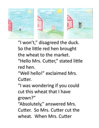 “I	
  won’t,”	
  disagreed	
  the	
  duck.	
  
So	
  the	
  li.le	
  red	
  hen	
  brought	
  
the	
  wheat	
  to	
  the	
  market.	
  
“Hello	
  Mrs.	
  Cu.er,”	
  stated	
  li.le	
  
red	
  hen.	
  
“Well	
  hello!”	
  exclaimed	
  Mrs.	
  
Cu.er.	
  	
  
“I	
  was	
  wondering	
  if	
  you	
  could	
  
cut	
  this	
  wheat	
  that	
  I	
  have	
  
grown?”	
  
“Absolutely,”	
  answered	
  Mrs.	
  
Cu.er.	
  	
  So	
  Mrs.	
  Cu.er	
  cut	
  the	
  
wheat.	
  	
  When	
  Mrs.	
  Cu.er	
  	
  
 