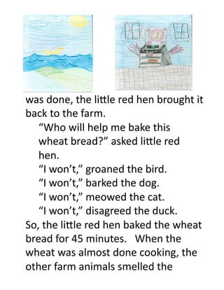 was	
  done,	
  the	
  li.le	
  red	
  hen	
  brought	
  it	
  
back	
  to	
  the	
  farm.	
  	
   	
  	
  
  	
  “Who	
  will	
  help	
  me	
  bake	
  this	
  
  	
  wheat	
  bread?”	
  asked	
  li.le	
  red	
  
  	
  hen.	
  
  	
  “I	
  won’t,”	
  groaned	
  the	
  bird.	
  
  	
  “I	
  won’t,”	
  barked	
  the	
  dog.	
  
  	
  “I	
  won’t,”	
  meowed	
  the	
  cat.	
  
  	
  “I	
  won’t,”	
  disagreed	
  the	
  duck.	
  
So,	
  the	
  li.le	
  red	
  hen	
  baked	
  the	
  wheat	
  
bread	
  for	
  45	
  minutes.	
  	
  	
  When	
  the	
  
wheat	
  was	
  almost	
  done	
  cooking,	
  the	
  
other	
  farm	
  animals	
  smelled	
  the	
  	
  	
  
 