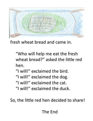 fresh	
  wheat	
  bread	
  and	
  came	
  in.	
  

   	
  “Who	
  will	
  help	
  me	
  eat	
  the	
  fresh	
  	
  
   	
  wheat	
  bread?”	
  asked	
  the	
  li.le	
  red	
  
   	
  hen.	
  
   	
  “I	
  will!”	
  exclaimed	
  the	
  bird.	
  
   	
  “I	
  will!”	
  exclaimed	
  the	
  dog.	
  
   	
  “I	
  will!”	
  exclaimed	
  the	
  cat.	
  
   	
  “I	
  will!”	
  exclaimed	
  the	
  duck.	
  

So,	
  the	
  li.le	
  red	
  hen	
  decided	
  to	
  share!	
  

                           The	
  End	
  
 