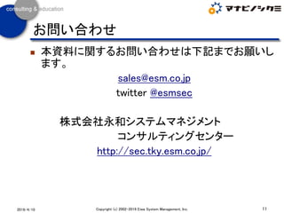 ◼ 本資料に関するお問い合わせは下記までお願いし
ます。
sales@esm.co.jp
twitter @esmsec
株式会社永和システムマネジメント
コンサルティングセンター
http://sec.tky.esm.co.jp/
11Copyright (c) 2002-2019 Eiwa System Management, Inc.2019/4/10
お問い合わせ
 