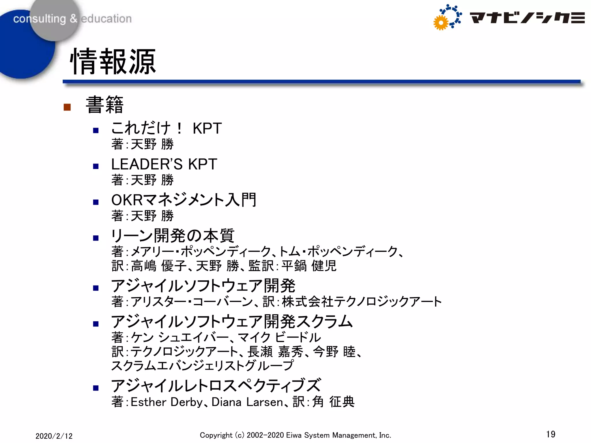 ◼ 書籍
◼ これだけ！ KPT
著：天野 勝
◼ LEADER'S KPT
著：天野 勝
◼ OKRマネジメント入門
著：天野 勝
◼ リーン開発の本質
著：メアリー・ポッペンディーク、トム・ポッペンディーク、
訳：高嶋 優子、天野 勝、監訳：平鍋 健児
◼ アジャイルソフトウェア開発
著：アリスター・コーバーン、訳：株式会社テクノロジックアート
◼ アジャイルソフトウェア開発スクラム
著：ケン シュエイバー、マイク ビードル
訳：テクノロジックアート、長瀬 嘉秀、今野 睦、
スクラムエバンジェリストグループ
◼ アジャイルレトロスペクティブズ
著：Esther Derby、Diana Larsen、訳：角 征典
19Copyright (c) 2002-2020 Eiwa System Management, Inc.2020/2/12
情報源
 
