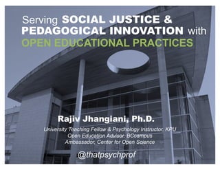 OPEN EDUCATIONAL PRACTICES
@thatpsychprof
Serving SOCIAL JUSTICE &
PEDAGOGICAL INNOVATION with
University Teaching Fellow & Psychology Instructor, KPU
Open Education Advisor, BCcampus
Ambassador, Center for Open Science
Rajiv Jhangiani, Ph.D.
 