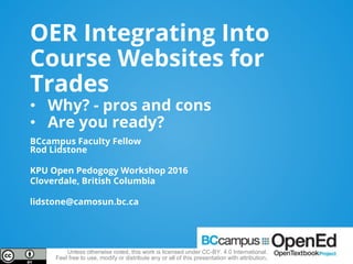 OER Integrating Into
Course Websites for
Trades
• Why? - pros and cons
• Are you ready?
BCcampus Faculty Fellow
Rod Lidstone
KPU Open Pedogogy Workshop 2016
Cloverdale, British Columbia
lidstone@camosun.bc.ca
Unless otherwise noted, this work is licensed under CC-BY. 4.0 International.
Feel free to use, modify or distribute any or all of this presentation with attribution.
 
