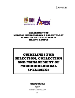 1/76
SEVENTH EDITION
2019
Edited 10 January 2019
GUIDELINES FOR
SELECTION, COLLECTION
AND MANAGEMENT OF
MICROBIOLOGICAL
SPECIMENS
DEPARTMENT OF
MEDICAL MICROBIOLOGY & PARASITOLOGY
SCHOOL OF MEDICAL SCIENCES
HEALTH CAMPUS
MMPP/DD/10
 