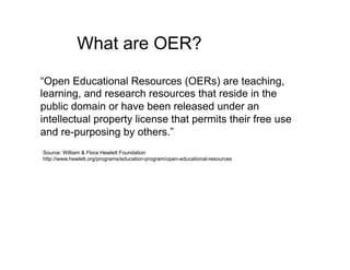 What are OER?
“Open Educational Resources (OERs) are teaching,
learning, and research resources that reside in the
public domain or have been released under an
intellectual property license that permits their free use
and re-purposing by others.”
Source: William & Flora Hewlett Foundation
http://www.hewlett.org/programs/education-program/open-educational-resources
 