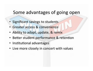 Some	
  advantages	
  of	
  going	
  open	
  
•  Signiﬁcant	
  savings	
  to	
  students	
  
•  Greater	
  access	
  &	
  convenience	
  
•  Ability	
  to	
  adapt,	
  update,	
  &	
  remix	
  
•  Befer	
  student	
  performance	
  &	
  reten_on	
  
•  Ins_tu_onal	
  advantages	
  
•  Live	
  more	
  closely	
  in	
  concert	
  with	
  values	
  
 