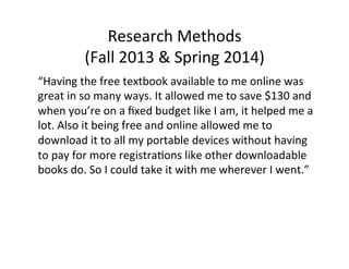 “Having	
  the	
  free	
  textbook	
  available	
  to	
  me	
  online	
  was	
  
great	
  in	
  so	
  many	
  ways.	
  It	
  allowed	
  me	
  to	
  save	
  $130	
  and	
  
when	
  you’re	
  on	
  a	
  ﬁxed	
  budget	
  like	
  I	
  am,	
  it	
  helped	
  me	
  a	
  
lot.	
  Also	
  it	
  being	
  free	
  and	
  online	
  allowed	
  me	
  to	
  
download	
  it	
  to	
  all	
  my	
  portable	
  devices	
  without	
  having	
  
to	
  pay	
  for	
  more	
  registra_ons	
  like	
  other	
  downloadable	
  
books	
  do.	
  So	
  I	
  could	
  take	
  it	
  with	
  me	
  wherever	
  I	
  went.”	
  
Research	
  Methods	
  
(Fall	
  2013	
  &	
  Spring	
  2014)	
  
 