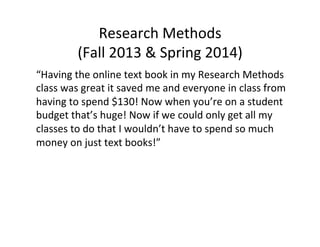 Research	
  Methods	
  
(Fall	
  2013	
  &	
  Spring	
  2014)	
  
“Having	
  the	
  online	
  text	
  book	
  in	
  my	
  Research	
  Methods	
  
class	
  was	
  great	
  it	
  saved	
  me	
  and	
  everyone	
  in	
  class	
  from	
  
having	
  to	
  spend	
  $130!	
  Now	
  when	
  you’re	
  on	
  a	
  student	
  
budget	
  that’s	
  huge!	
  Now	
  if	
  we	
  could	
  only	
  get	
  all	
  my	
  
classes	
  to	
  do	
  that	
  I	
  wouldn’t	
  have	
  to	
  spend	
  so	
  much	
  
money	
  on	
  just	
  text	
  books!”	
  
 