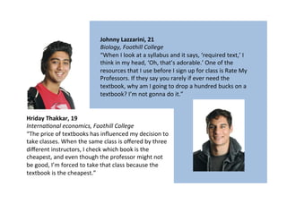 Hriday	
  Thakkar,	
  19	
  
Interna'onal	
  economics,	
  Foothill	
  College	
  
“The	
  price	
  of	
  textbooks	
  has	
  inﬂuenced	
  my	
  decision	
  to	
  
take	
  classes.	
  When	
  the	
  same	
  class	
  is	
  oﬀered	
  by	
  three	
  
diﬀerent	
  instructors,	
  I	
  check	
  which	
  book	
  is	
  the	
  
cheapest,	
  and	
  even	
  though	
  the	
  professor	
  might	
  not	
  
be	
  good,	
  I’m	
  forced	
  to	
  take	
  that	
  class	
  because	
  the	
  
textbook	
  is	
  the	
  cheapest.”	
  
Johnny	
  Lazzarini,	
  21	
  
Biology,	
  Foothill	
  College	
  
“When	
  I	
  look	
  at	
  a	
  syllabus	
  and	
  it	
  says,	
  ‘required	
  text,’	
  I	
  
think	
  in	
  my	
  head,	
  ‘Oh,	
  that’s	
  adorable.’	
  One	
  of	
  the	
  
resources	
  that	
  I	
  use	
  before	
  I	
  sign	
  up	
  for	
  class	
  is	
  Rate	
  My	
  
Professors.	
  If	
  they	
  say	
  you	
  rarely	
  if	
  ever	
  need	
  the	
  
textbook,	
  why	
  am	
  I	
  going	
  to	
  drop	
  a	
  hundred	
  bucks	
  on	
  a	
  
textbook?	
  I’m	
  not	
  gonna	
  do	
  it.”	
  
 