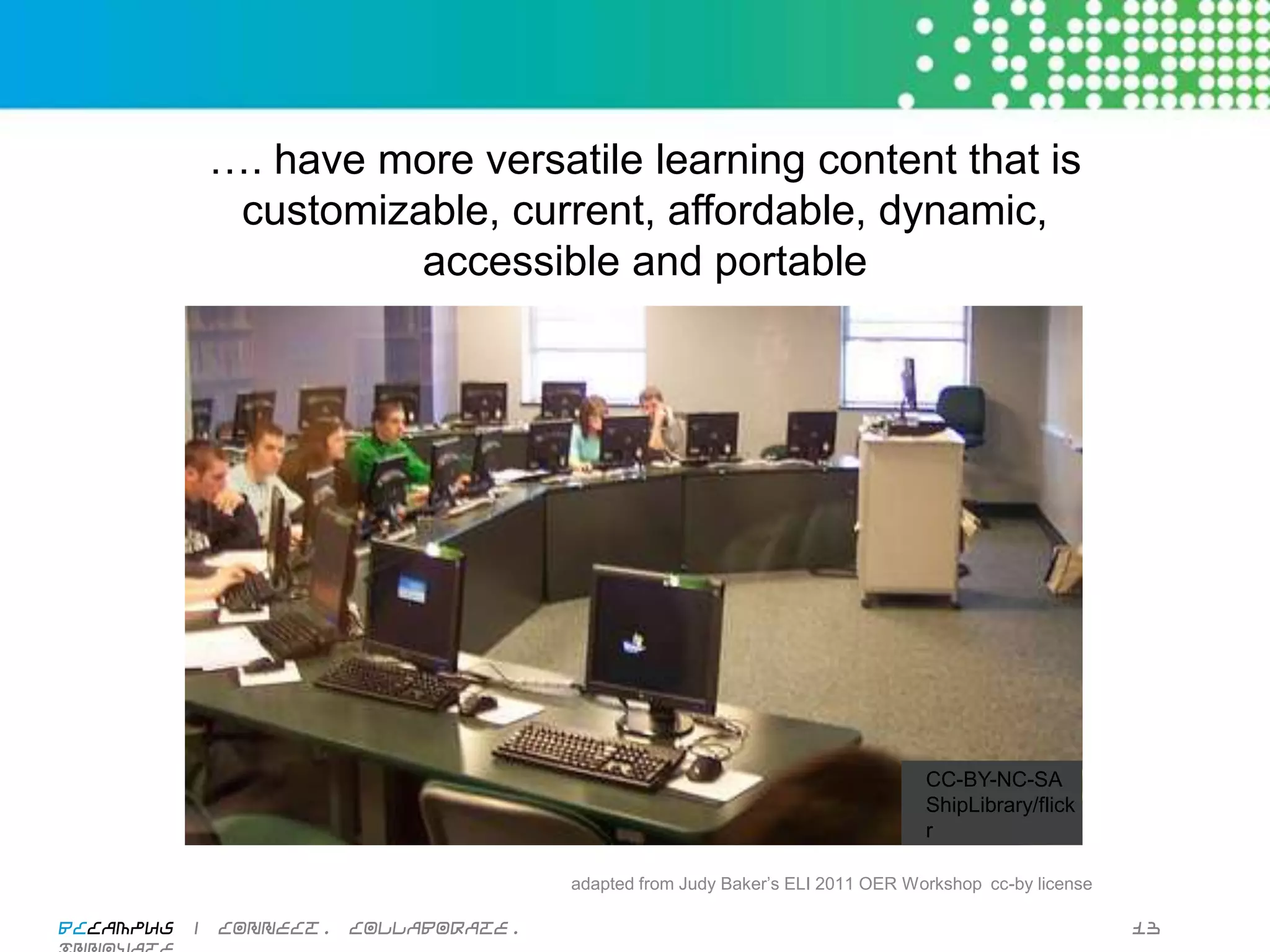 …. have more versatile learning content that is
                   customizable, current, affordable, dynamic,
                            accessible and portable




                                                                                       CC-BY-NC-SA
                                                                                       ShipLibrary/
                                                                                       ﬂickr

                                             adapted from Judy Baker’s ELI 2011 OER Workshop cc-by license
                                                                                                         

BCcampus | connect. collaborate. innovate.                                                                   13
 