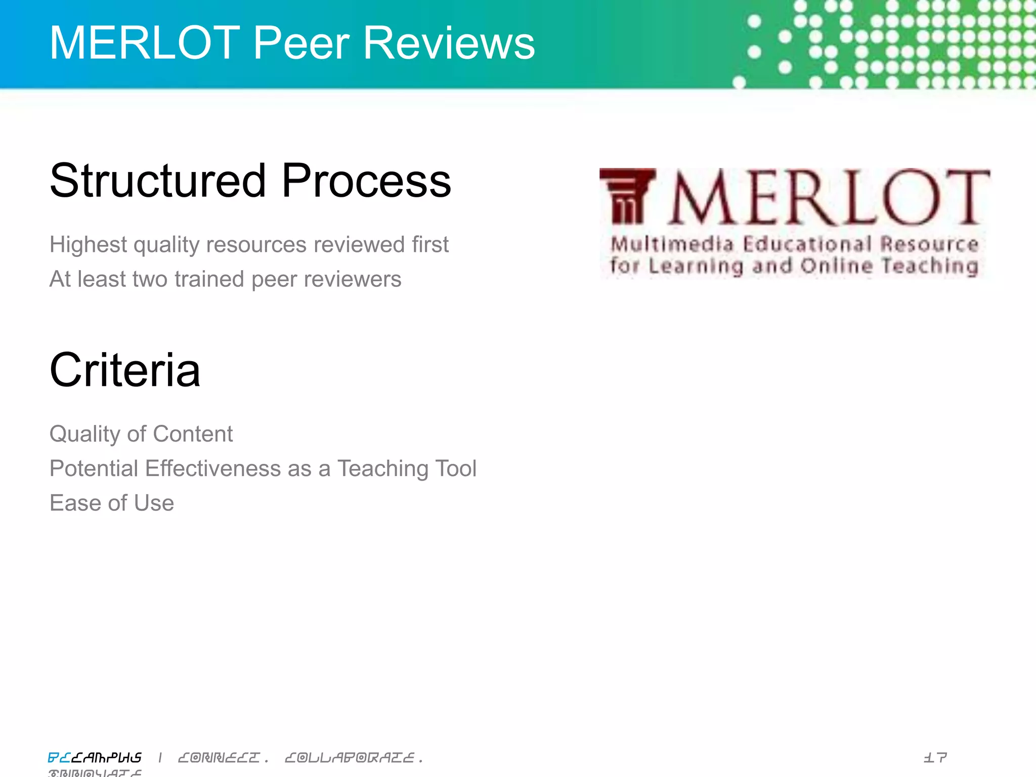 MERLOT Peer Reviews


Structured Process
Highest quality resources reviewed first
At least two trained peer reviewers



Criteria
Quality of Content
Potential Effectiveness as a Teaching Tool
Ease of Use




BCcampus | connect. collaborate. innovate.   17
 