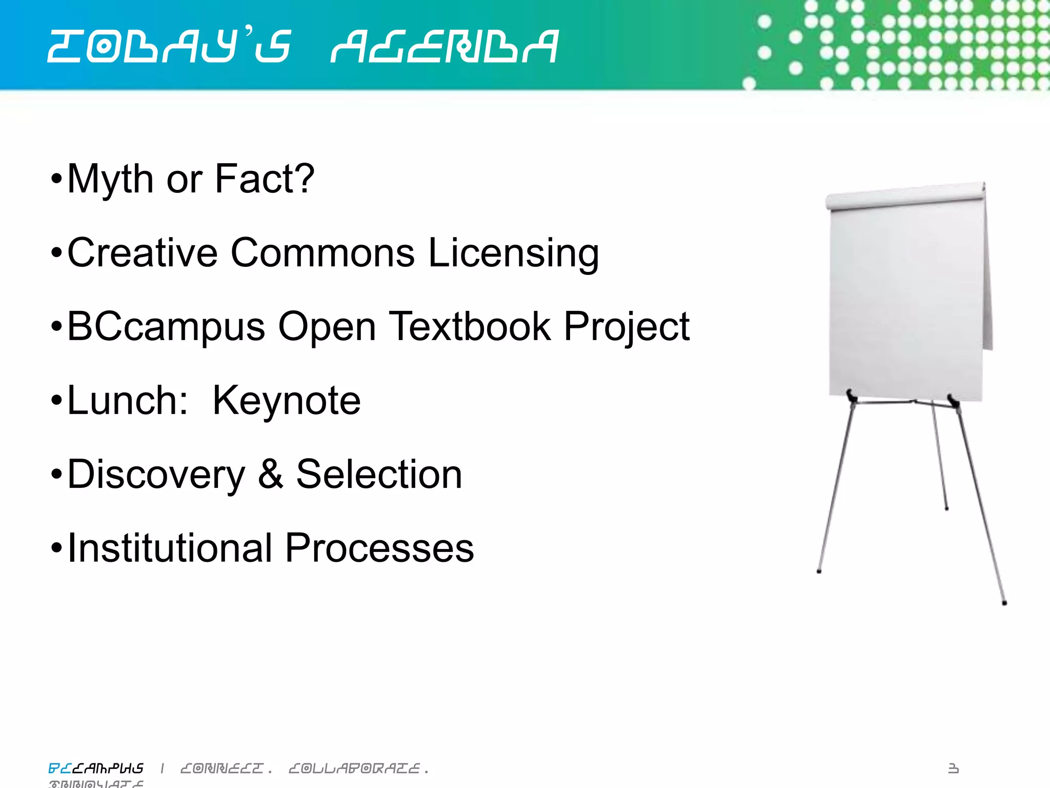 Today’s Agenda

• Myth or Fact?
• Creative Commons Licensing
• BCcampus Open Textbook Project
• Lunch: Keynote
• Discovery & Selection
• Institutional Processes




BCcampus | connect. collaborate. innovate.   3
 