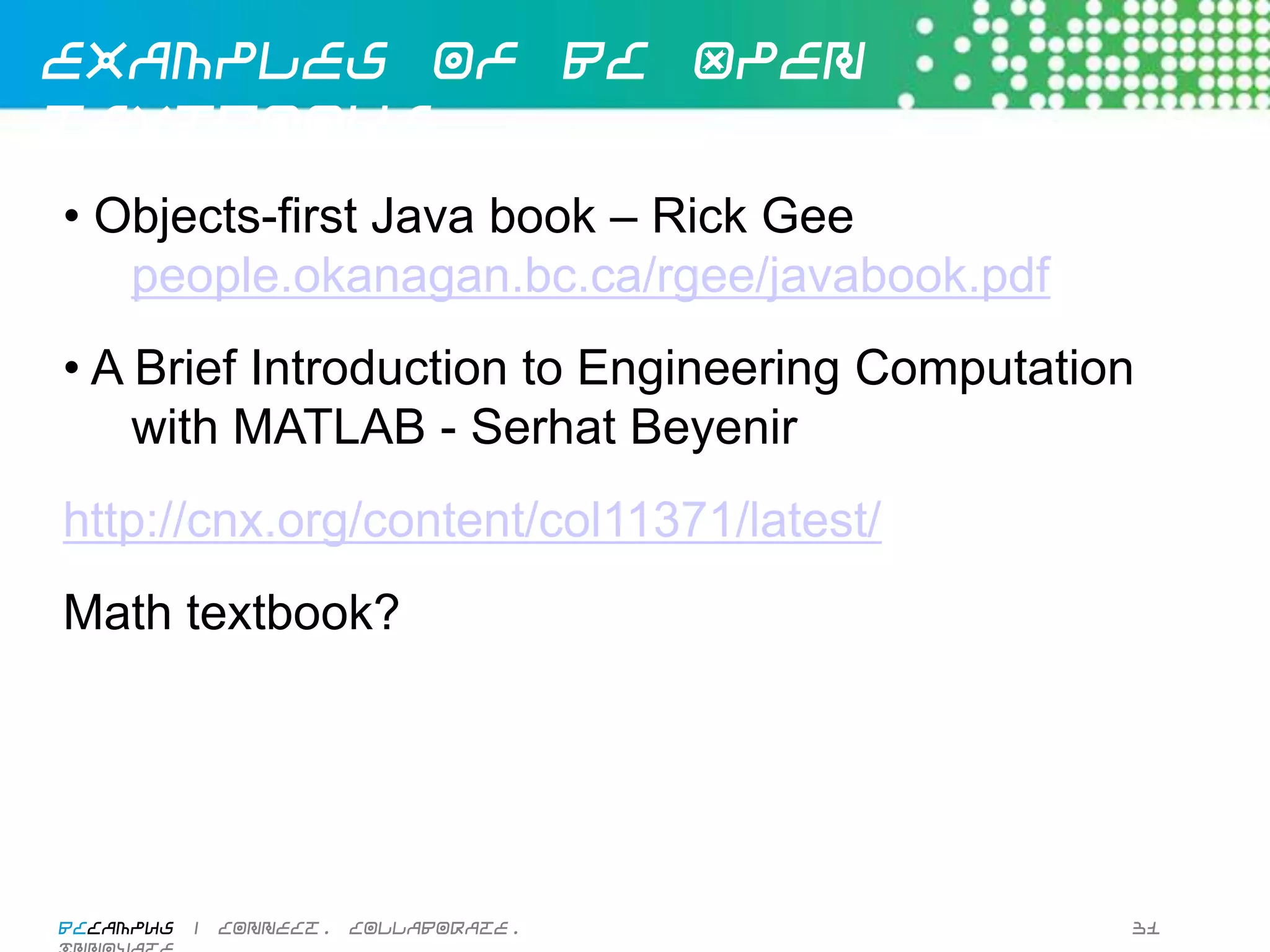 Examples of OERs


  IMathAS http://dlippman.imathas.com/
  Athabasca Press
  Jorum - Computer Science
  InTech
  CK-12
  Wiki Books - Computing
  Light and Matter

BCcampus | connect. collaborate. innovate.   30
 