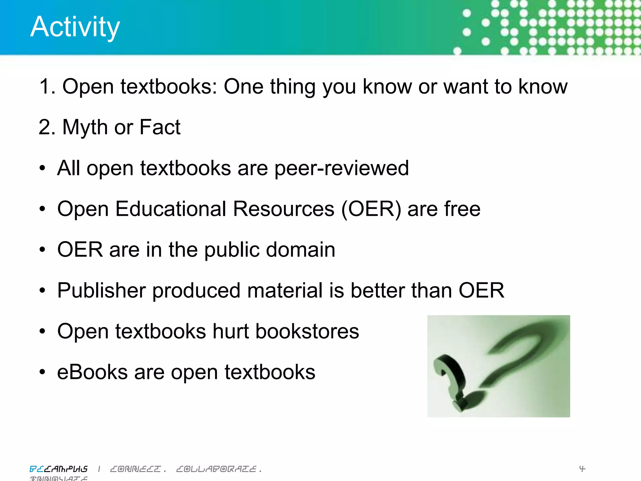 Activity

  1. Open textbooks: One thing you know or want to know
  2. Myth or Fact
  •  All open textbooks are peer-reviewed
  •  Open Educational Resources (OER) are free
  •  OER are in the public domain
  •  Publisher produced material is better than OER
  •  Open textbooks hurt bookstores
  •  eBooks are open textbooks



BCcampus | connect. collaborate. innovate.                4
 