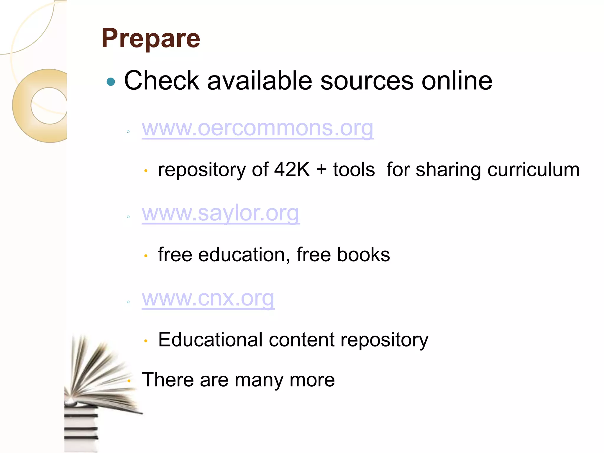 Prepare
  Check             available sources online
      ◦    www.oercommons.org
               repository of 42K + tools for sharing curriculum

      ◦    www.saylor.org
               free education, free books

      ◦    www.cnx.org
               Educational content repository
      There are many more
 