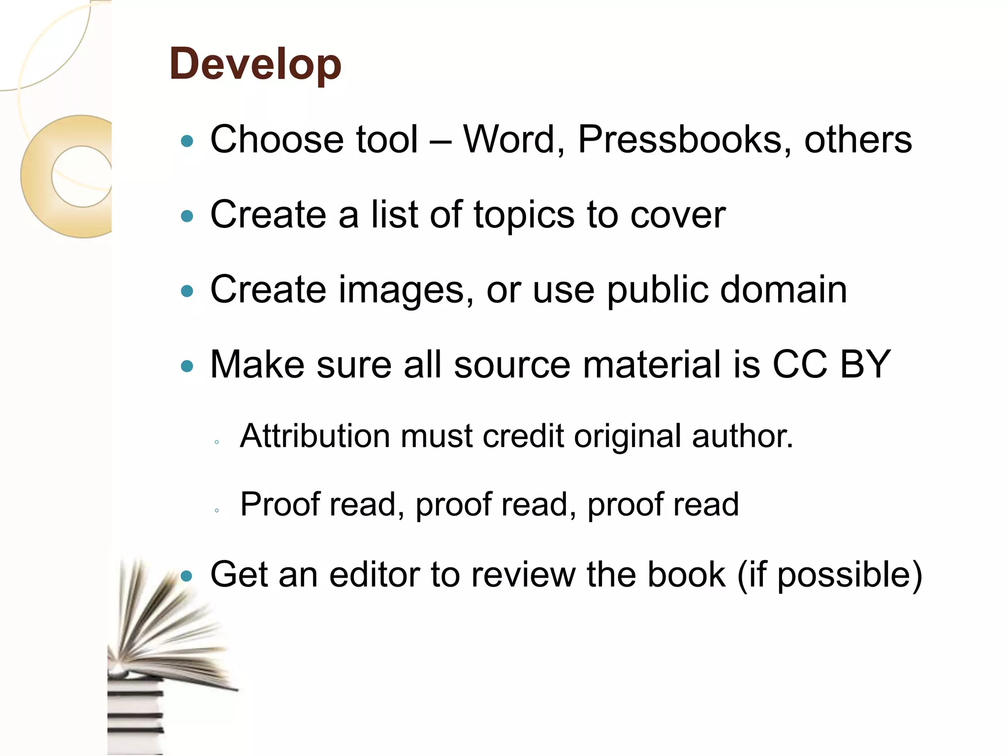 Develop
    Choose tool – Word, Pressbooks, others
    Create a list of topics to cover
    Create images, or use public domain
    Make sure all source material is CC BY
     ◦    Attribution must credit original author.

     ◦    Proof read, proof read, proof read

    Get an editor to review the book (if possible)
 