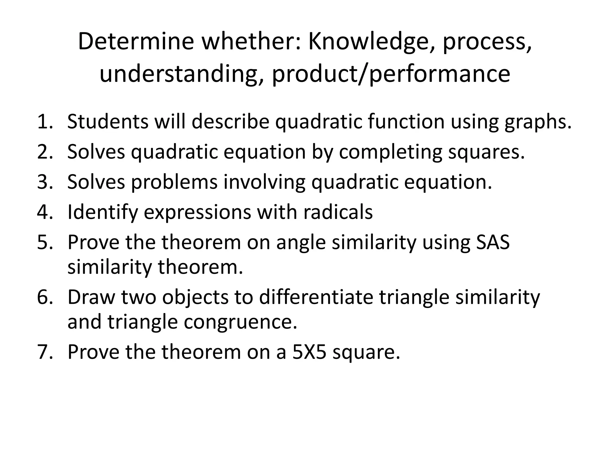 Determine whether: Knowledge, process,
understanding, product/performance
1. Students will describe quadratic function using graphs.
2. Solves quadratic equation by completing squares.
3. Solves problems involving quadratic equation.
4. Identify expressions with radicals
5. Prove the theorem on angle similarity using SAS
similarity theorem.
6. Draw two objects to differentiate triangle similarity
and triangle congruence.
7. Prove the theorem on a 5X5 square.
 