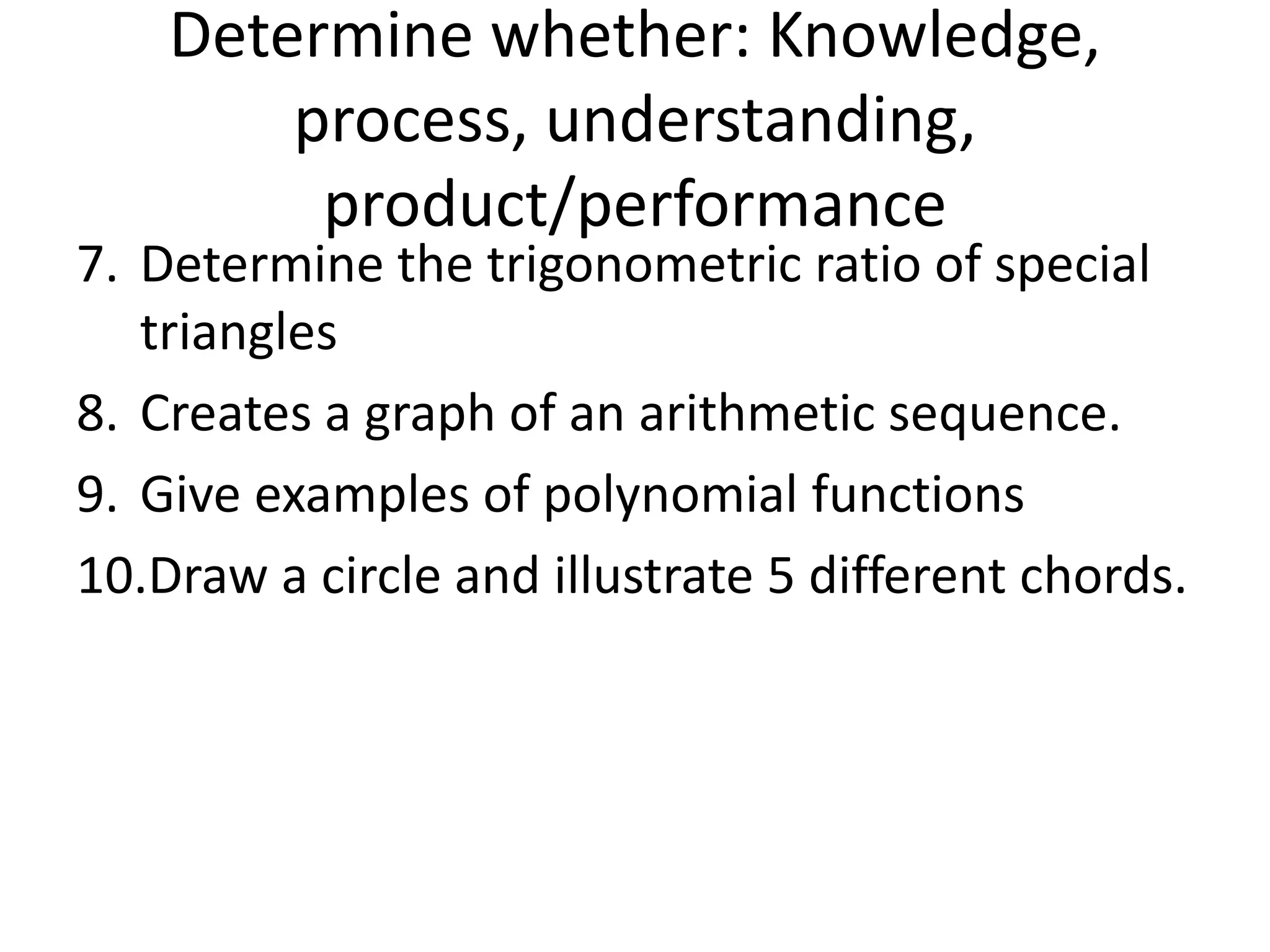 7. Determine the trigonometric ratio of special
triangles
8. Creates a graph of an arithmetic sequence.
9. Give examples of polynomial functions
10.Draw a circle and illustrate 5 different chords.
Determine whether: Knowledge,
process, understanding,
product/performance
 