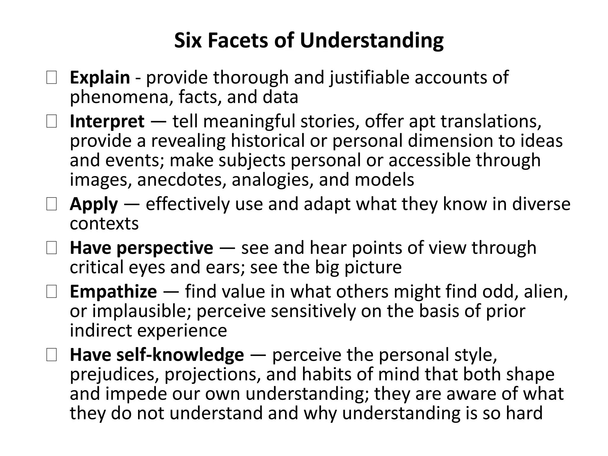 Six Facets of Understanding
Explain - provide thorough and justifiable accounts of
phenomena, facts, and data
Interpret — tell meaningful stories, offer apt translations,
provide a revealing historical or personal dimension to ideas
and events; make subjects personal or accessible through
images, anecdotes, analogies, and models
Apply — effectively use and adapt what they know in diverse
contexts
Have perspective — see and hear points of view through
critical eyes and ears; see the big picture
Empathize — find value in what others might find odd, alien,
or implausible; perceive sensitively on the basis of prior
indirect experience
Have self-knowledge — perceive the personal style,
prejudices, projections, and habits of mind that both shape
and impede our own understanding; they are aware of what
they do not understand and why understanding is so hard
 