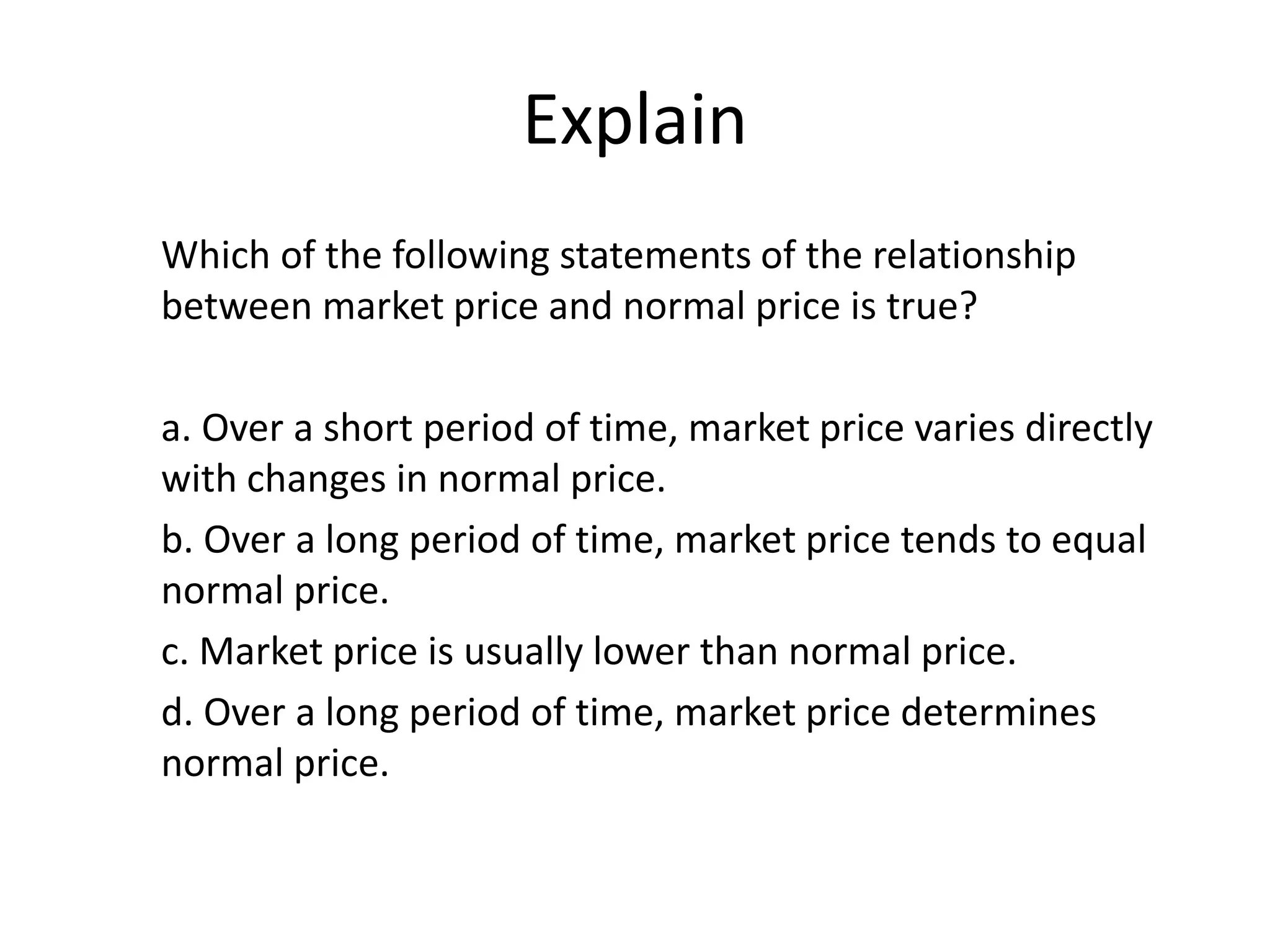 Explain
Which of the following statements of the relationship
between market price and normal price is true?
a. Over a short period of time, market price varies directly
with changes in normal price.
b. Over a long period of time, market price tends to equal
normal price.
c. Market price is usually lower than normal price.
d. Over a long period of time, market price determines
normal price.
 