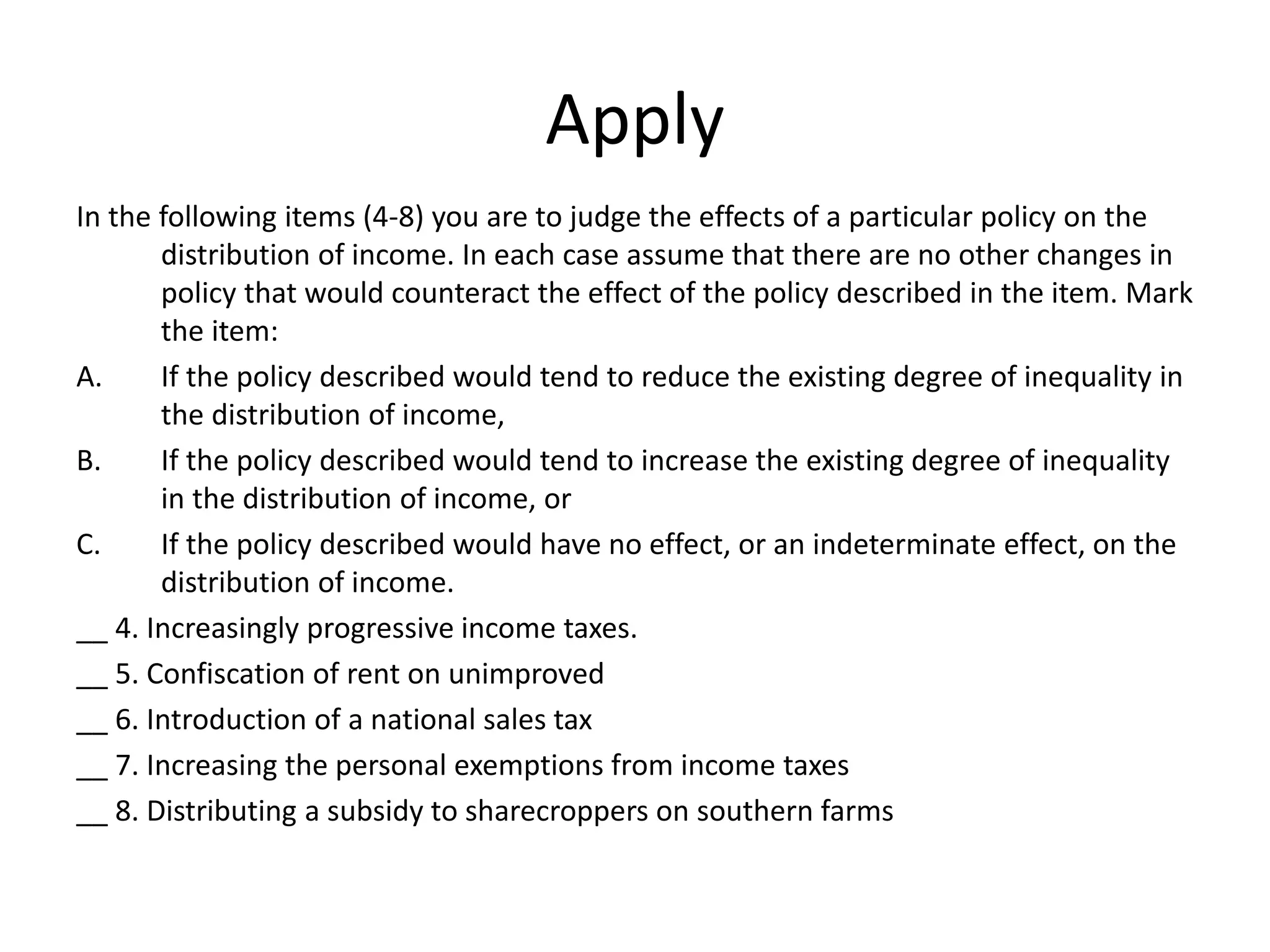 Apply
In the following items (4-8) you are to judge the effects of a particular policy on the
distribution of income. In each case assume that there are no other changes in
policy that would counteract the effect of the policy described in the item. Mark
the item:
A. If the policy described would tend to reduce the existing degree of inequality in
the distribution of income,
B. If the policy described would tend to increase the existing degree of inequality
in the distribution of income, or
C. If the policy described would have no effect, or an indeterminate effect, on the
distribution of income.
__ 4. Increasingly progressive income taxes.
__ 5. Confiscation of rent on unimproved
__ 6. Introduction of a national sales tax
__ 7. Increasing the personal exemptions from income taxes
__ 8. Distributing a subsidy to sharecroppers on southern farms
 
