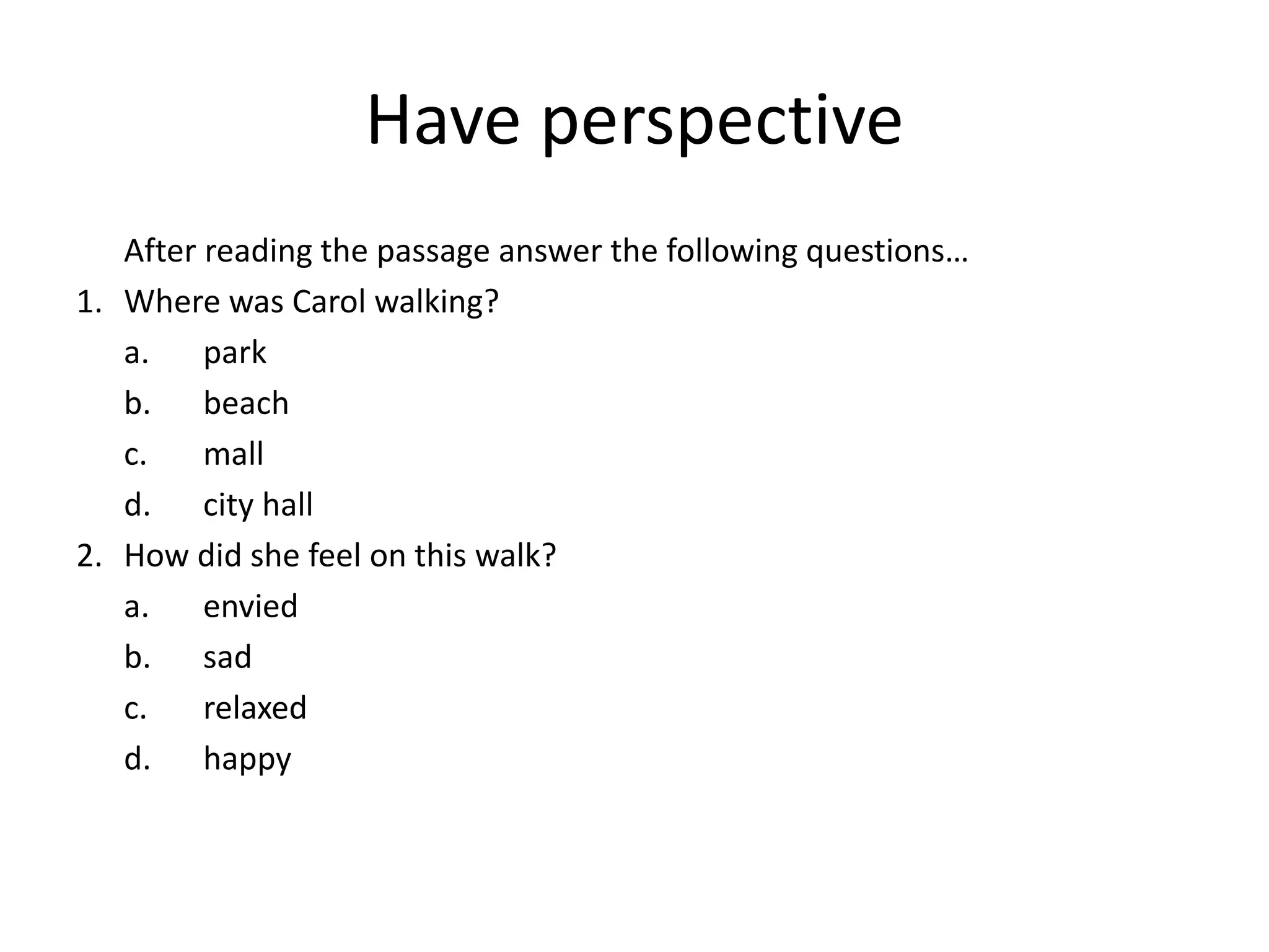 Have perspective
After reading the passage answer the following questions…
1. Where was Carol walking?
a. park
b. beach
c. mall
d. city hall
2. How did she feel on this walk?
a. envied
b. sad
c. relaxed
d. happy
 