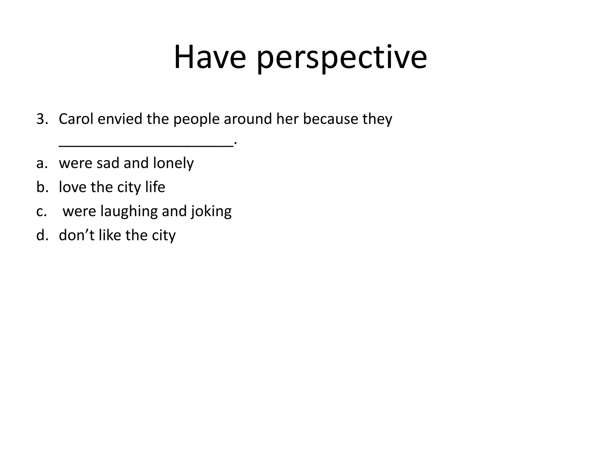 Have perspective
3. Carol envied the people around her because they
_____________________.
a. were sad and lonely
b. love the city life
c. were laughing and joking
d. don’t like the city
 