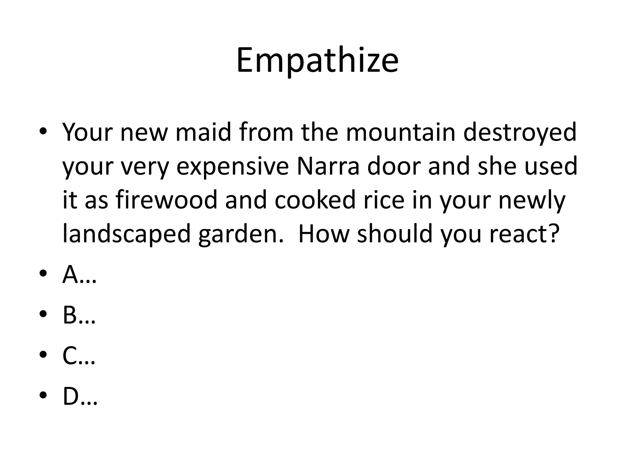 Empathize
• Your new maid from the mountain destroyed
your very expensive Narra door and she used
it as firewood and cooked rice in your newly
landscaped garden. How should you react?
• A…
• B…
• C…
• D…
 