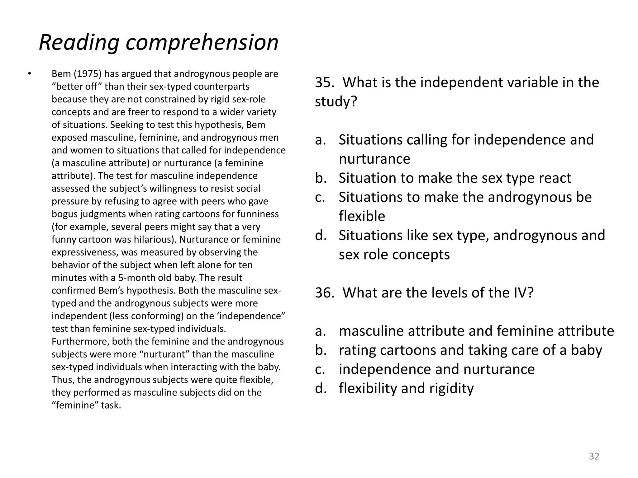 Reading comprehension
• Bem (1975) has argued that androgynous people are
“better off” than their sex-typed counterparts
because they are not constrained by rigid sex-role
concepts and are freer to respond to a wider variety
of situations. Seeking to test this hypothesis, Bem
exposed masculine, feminine, and androgynous men
and women to situations that called for independence
(a masculine attribute) or nurturance (a feminine
attribute). The test for masculine independence
assessed the subject’s willingness to resist social
pressure by refusing to agree with peers who gave
bogus judgments when rating cartoons for funniness
(for example, several peers might say that a very
funny cartoon was hilarious). Nurturance or feminine
expressiveness, was measured by observing the
behavior of the subject when left alone for ten
minutes with a 5-month old baby. The result
confirmed Bem’s hypothesis. Both the masculine sex-
typed and the androgynous subjects were more
independent (less conforming) on the ‘independence”
test than feminine sex-typed individuals.
Furthermore, both the feminine and the androgynous
subjects were more “nurturant” than the masculine
sex-typed individuals when interacting with the baby.
Thus, the androgynous subjects were quite flexible,
they performed as masculine subjects did on the
“feminine” task.
32
35. What is the independent variable in the
study?
a. Situations calling for independence and
nurturance
b. Situation to make the sex type react
c. Situations to make the androgynous be
flexible
d. Situations like sex type, androgynous and
sex role concepts
36. What are the levels of the IV?
a. masculine attribute and feminine attribute
b. rating cartoons and taking care of a baby
c. independence and nurturance
d. flexibility and rigidity
 