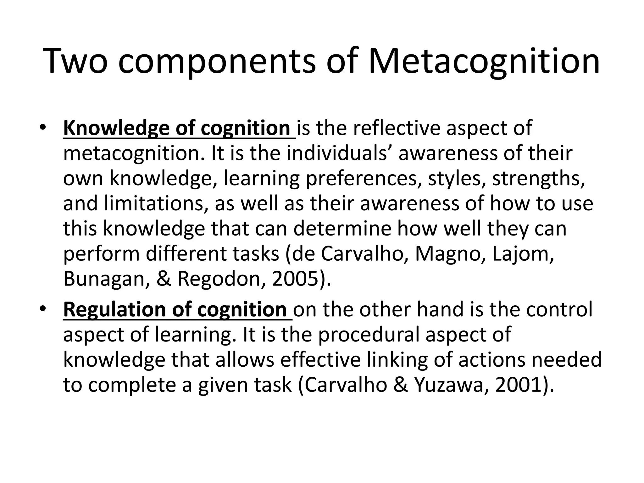 Two components of Metacognition
• Knowledge of cognition is the reflective aspect of
metacognition. It is the individuals’ awareness of their
own knowledge, learning preferences, styles, strengths,
and limitations, as well as their awareness of how to use
this knowledge that can determine how well they can
perform different tasks (de Carvalho, Magno, Lajom,
Bunagan, & Regodon, 2005).
• Regulation of cognition on the other hand is the control
aspect of learning. It is the procedural aspect of
knowledge that allows effective linking of actions needed
to complete a given task (Carvalho & Yuzawa, 2001).
 