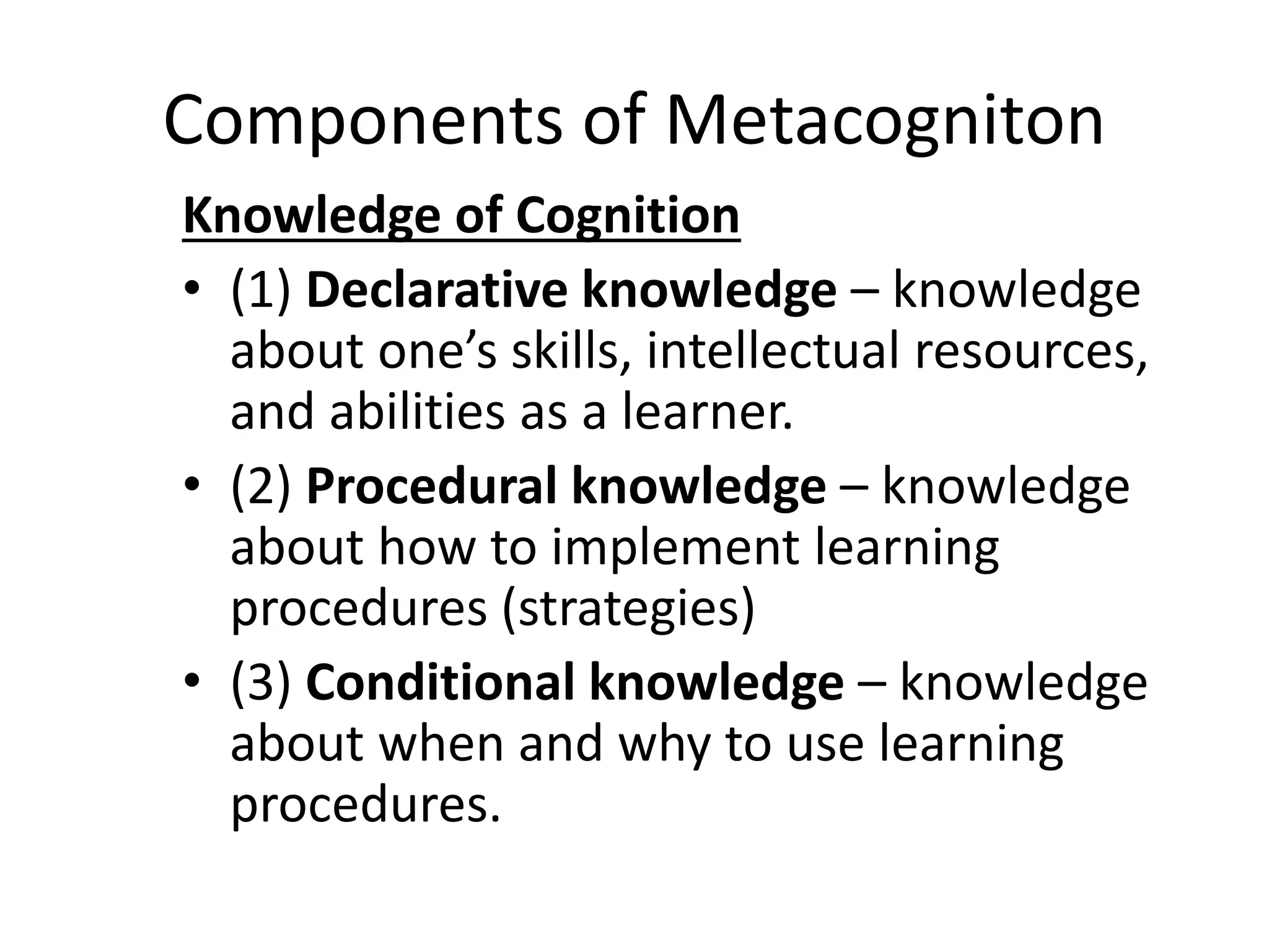 Components of Metacogniton
Knowledge of Cognition
• (1) Declarative knowledge – knowledge
about one’s skills, intellectual resources,
and abilities as a learner.
• (2) Procedural knowledge – knowledge
about how to implement learning
procedures (strategies)
• (3) Conditional knowledge – knowledge
about when and why to use learning
procedures.
 