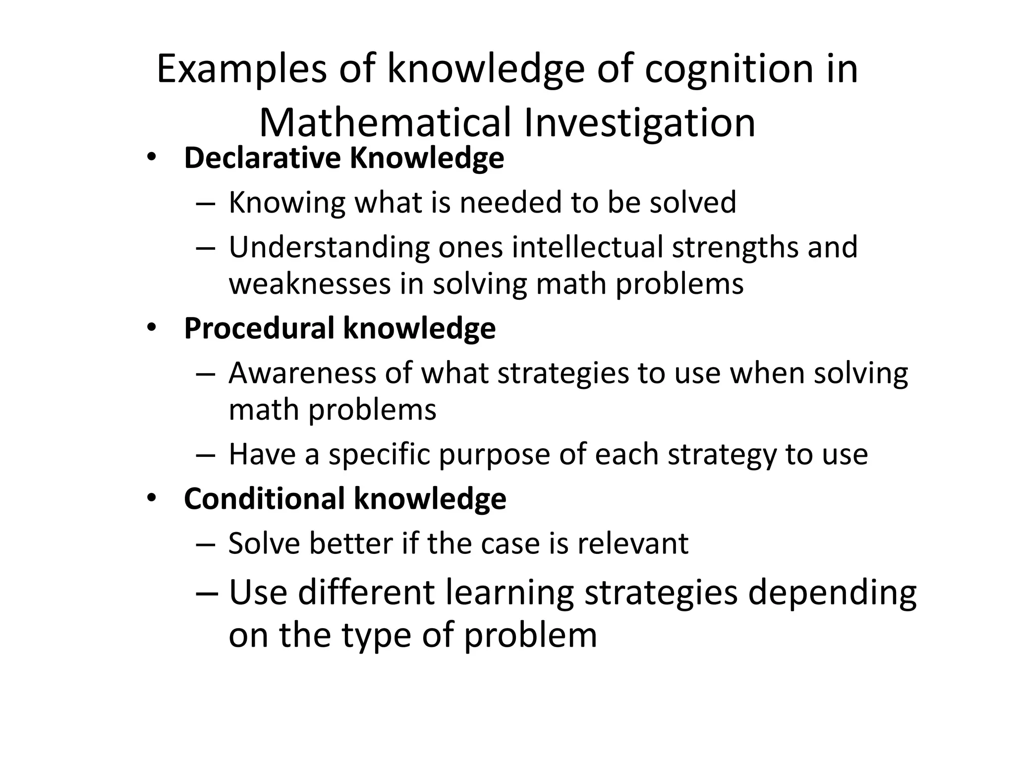 Examples of knowledge of cognition in
Mathematical Investigation
• Declarative Knowledge
– Knowing what is needed to be solved
– Understanding ones intellectual strengths and
weaknesses in solving math problems
• Procedural knowledge
– Awareness of what strategies to use when solving
math problems
– Have a specific purpose of each strategy to use
• Conditional knowledge
– Solve better if the case is relevant
– Use different learning strategies depending
on the type of problem
 