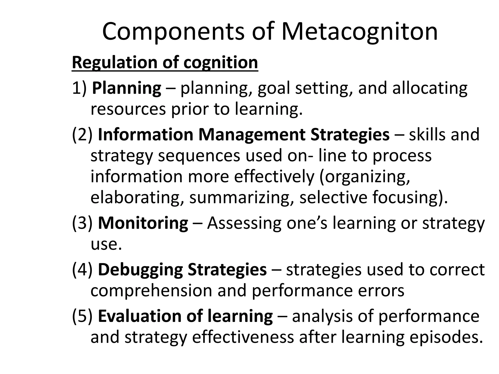 Components of Metacogniton
Regulation of cognition
1) Planning – planning, goal setting, and allocating
resources prior to learning.
(2) Information Management Strategies – skills and
strategy sequences used on- line to process
information more effectively (organizing,
elaborating, summarizing, selective focusing).
(3) Monitoring – Assessing one’s learning or strategy
use.
(4) Debugging Strategies – strategies used to correct
comprehension and performance errors
(5) Evaluation of learning – analysis of performance
and strategy effectiveness after learning episodes.
 
