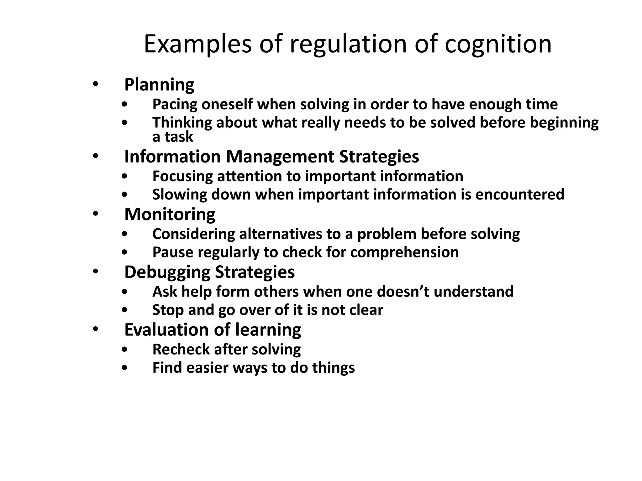 Examples of regulation of cognition
• Planning
• Pacing oneself when solving in order to have enough time
• Thinking about what really needs to be solved before beginning
a task
• Information Management Strategies
• Focusing attention to important information
• Slowing down when important information is encountered
• Monitoring
• Considering alternatives to a problem before solving
• Pause regularly to check for comprehension
• Debugging Strategies
• Ask help form others when one doesn’t understand
• Stop and go over of it is not clear
• Evaluation of learning
• Recheck after solving
• Find easier ways to do things
 