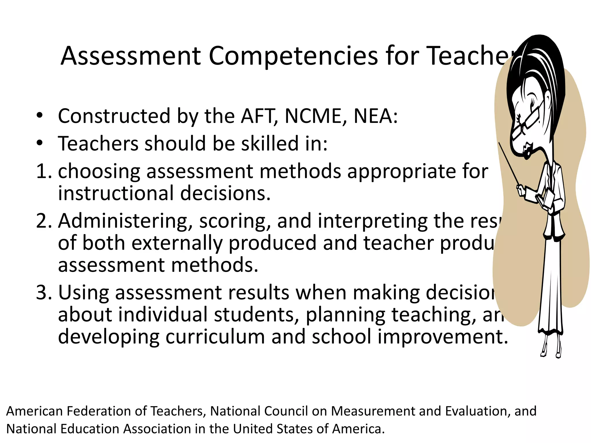 Assessment Competencies for Teachers
• Constructed by the AFT, NCME, NEA:
• Teachers should be skilled in:
1. choosing assessment methods appropriate for
instructional decisions.
2. Administering, scoring, and interpreting the results
of both externally produced and teacher produced
assessment methods.
3. Using assessment results when making decisions
about individual students, planning teaching, and
developing curriculum and school improvement.
American Federation of Teachers, National Council on Measurement and Evaluation, and
National Education Association in the United States of America.
 