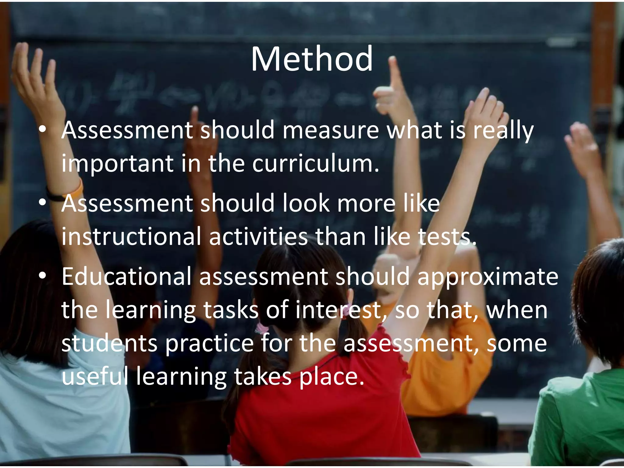 Method
• Assessment should measure what is really
important in the curriculum.
• Assessment should look more like
instructional activities than like tests.
• Educational assessment should approximate
the learning tasks of interest, so that, when
students practice for the assessment, some
useful learning takes place.
 