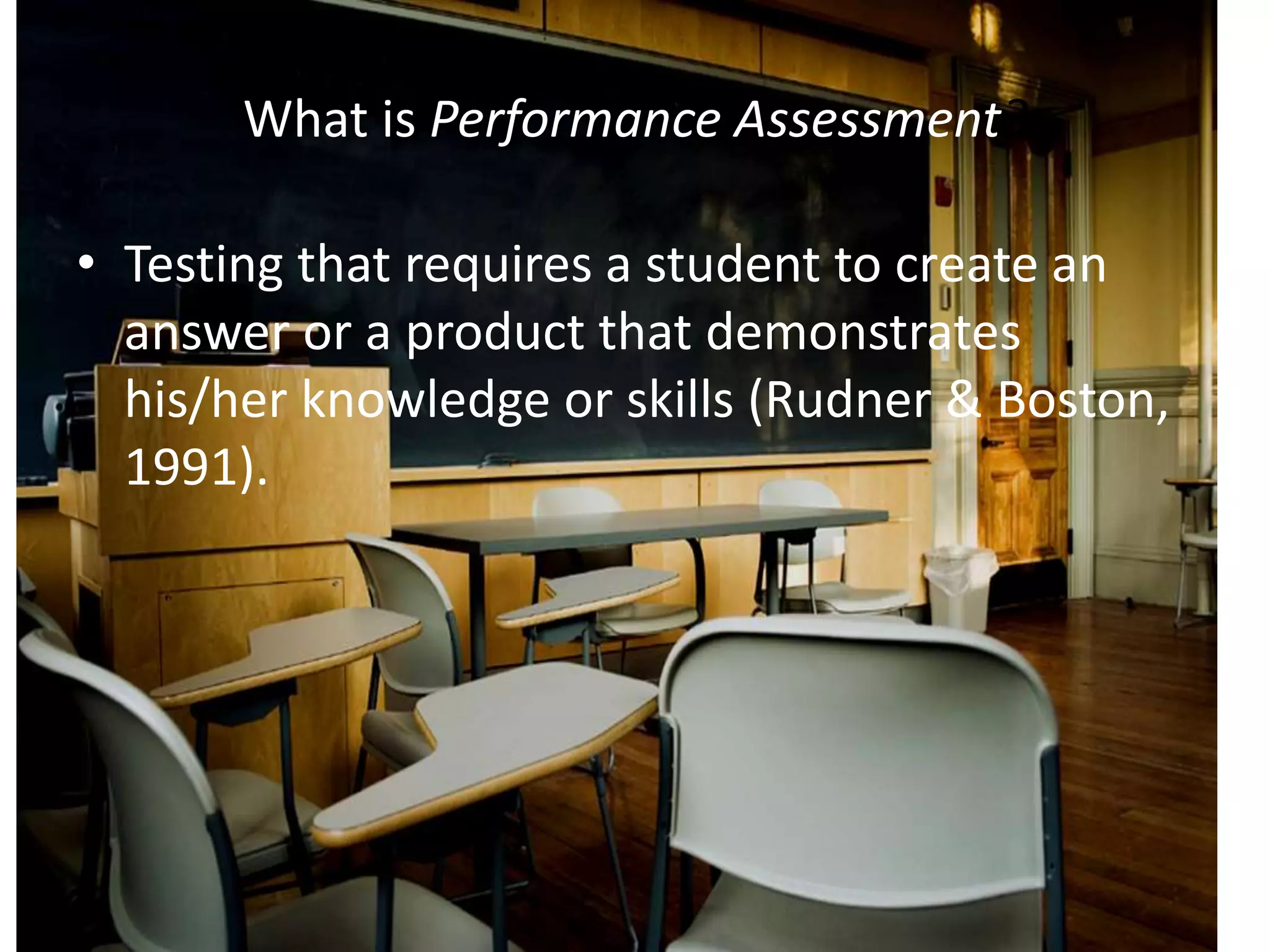 What is Performance Assessment?
• Testing that requires a student to create an
answer or a product that demonstrates
his/her knowledge or skills (Rudner & Boston,
1991).
 