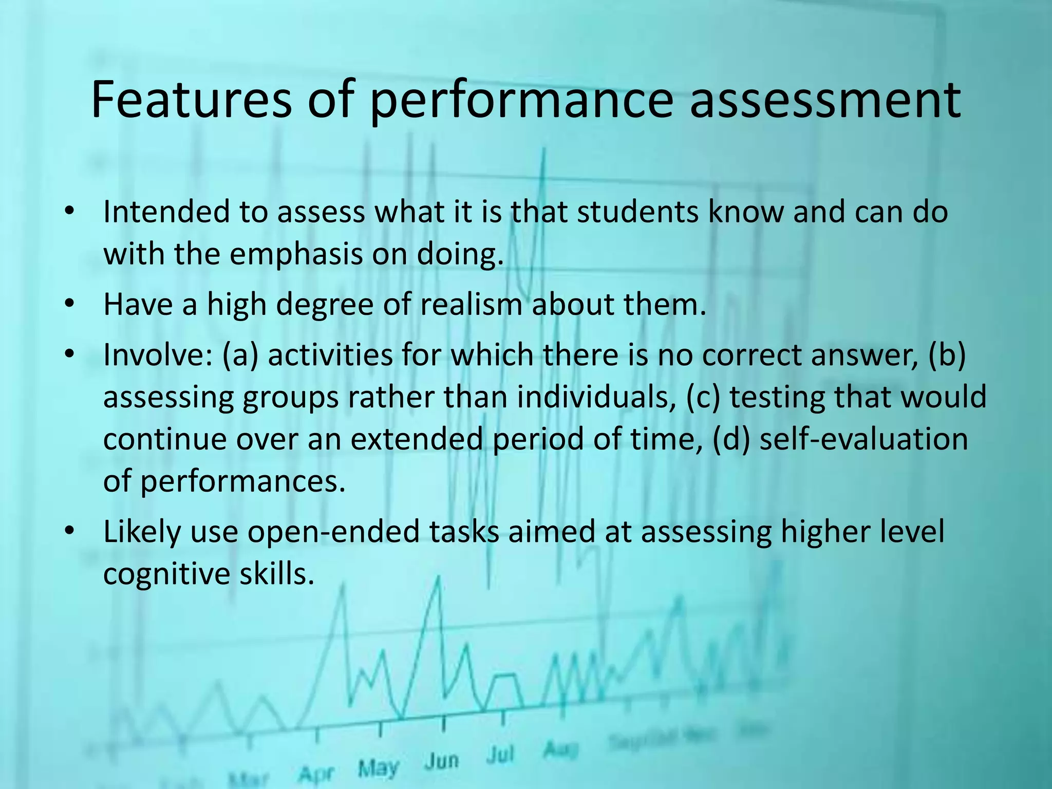 Features of performance assessment
• Intended to assess what it is that students know and can do
with the emphasis on doing.
• Have a high degree of realism about them.
• Involve: (a) activities for which there is no correct answer, (b)
assessing groups rather than individuals, (c) testing that would
continue over an extended period of time, (d) self-evaluation
of performances.
• Likely use open-ended tasks aimed at assessing higher level
cognitive skills.
 