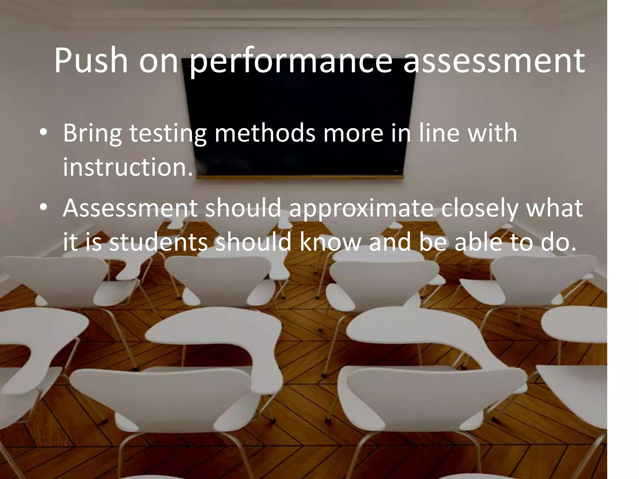 Push on performance assessment
• Bring testing methods more in line with
instruction.
• Assessment should approximate closely what
it is students should know and be able to do.
 