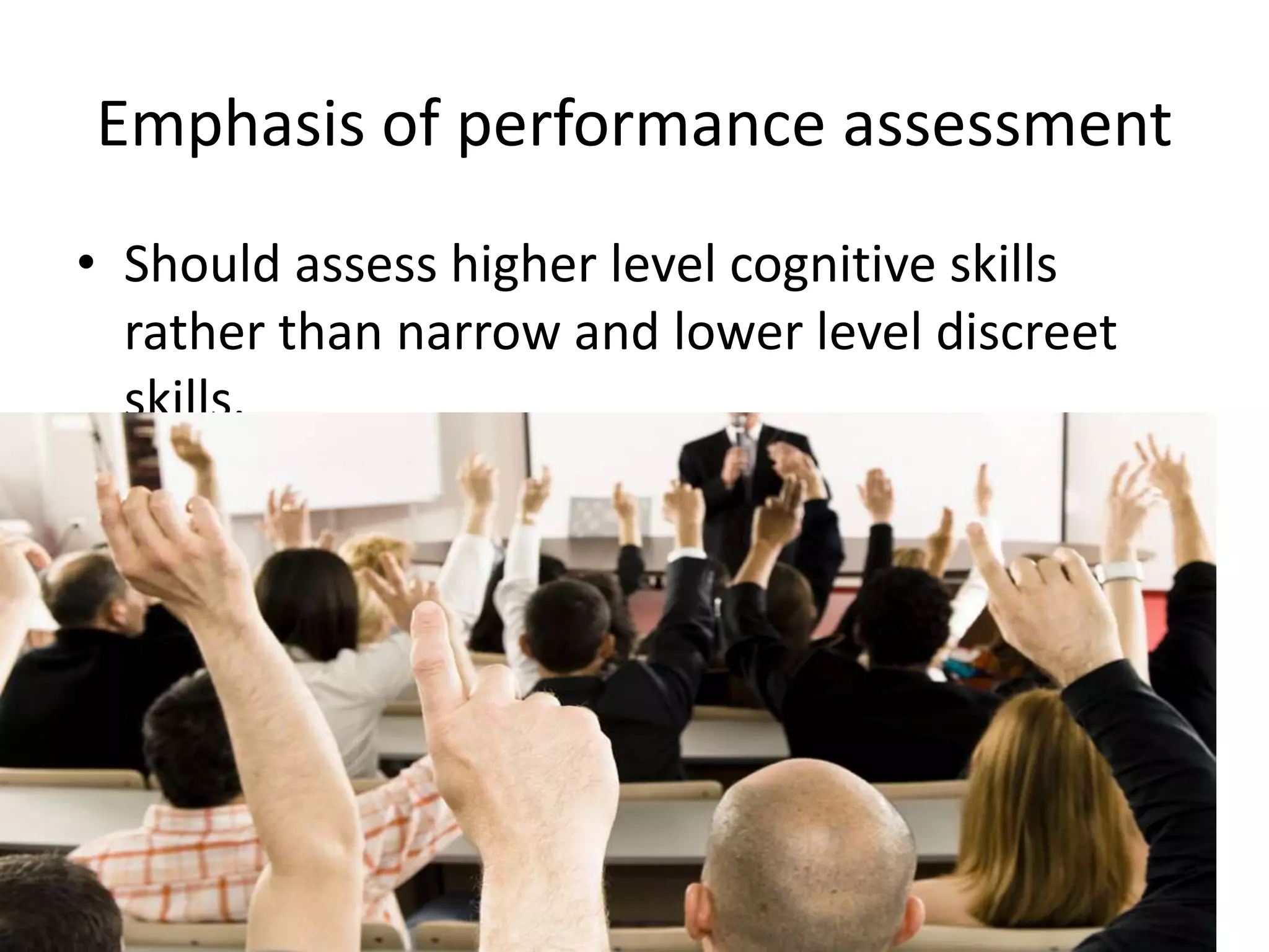 Emphasis of performance assessment
• Should assess higher level cognitive skills
rather than narrow and lower level discreet
skills.
• Direct measures of skills of interest.
 