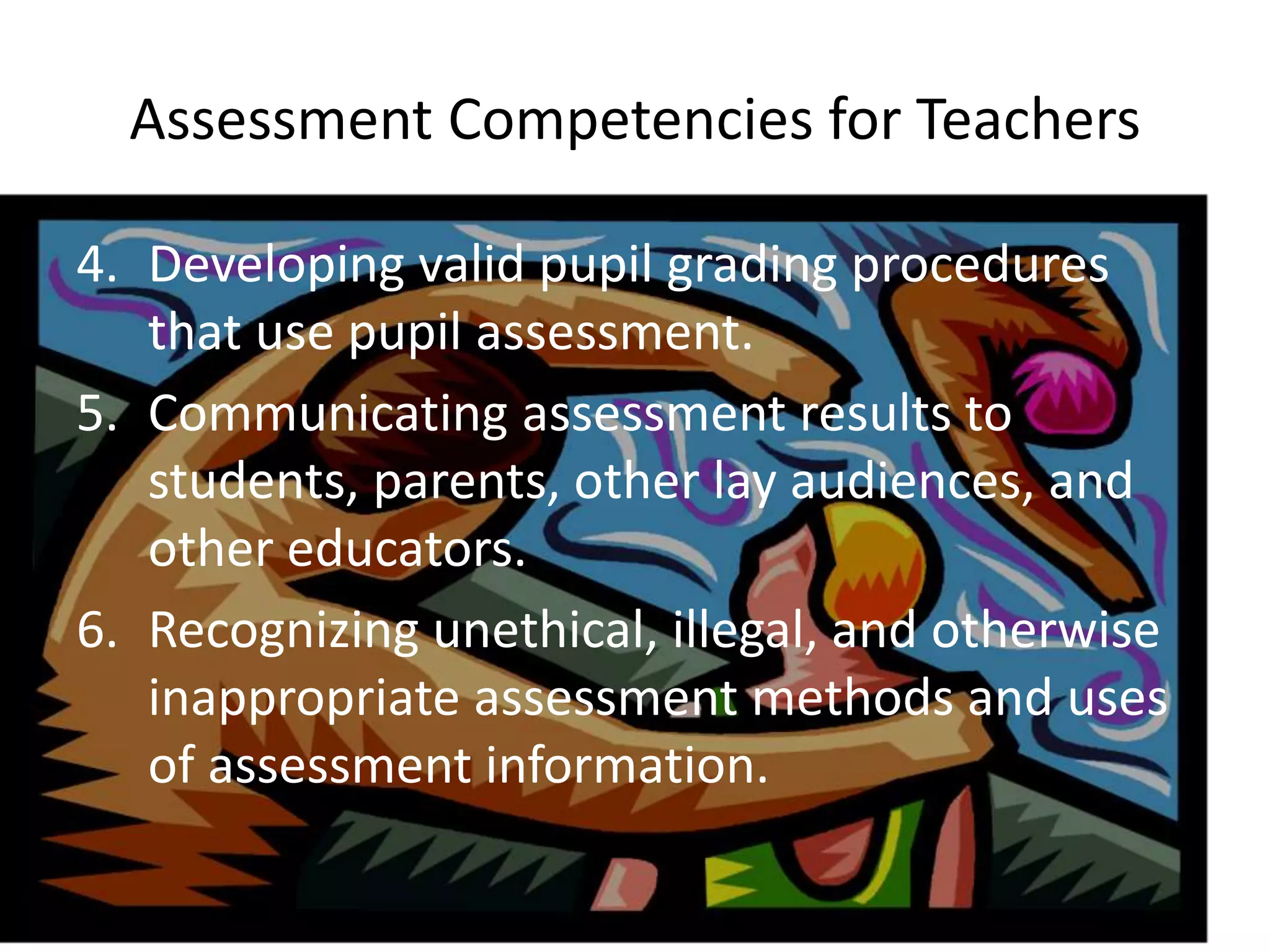 Assessment Competencies for Teachers
4. Developing valid pupil grading procedures
that use pupil assessment.
5. Communicating assessment results to
students, parents, other lay audiences, and
other educators.
6. Recognizing unethical, illegal, and otherwise
inappropriate assessment methods and uses
of assessment information.
 