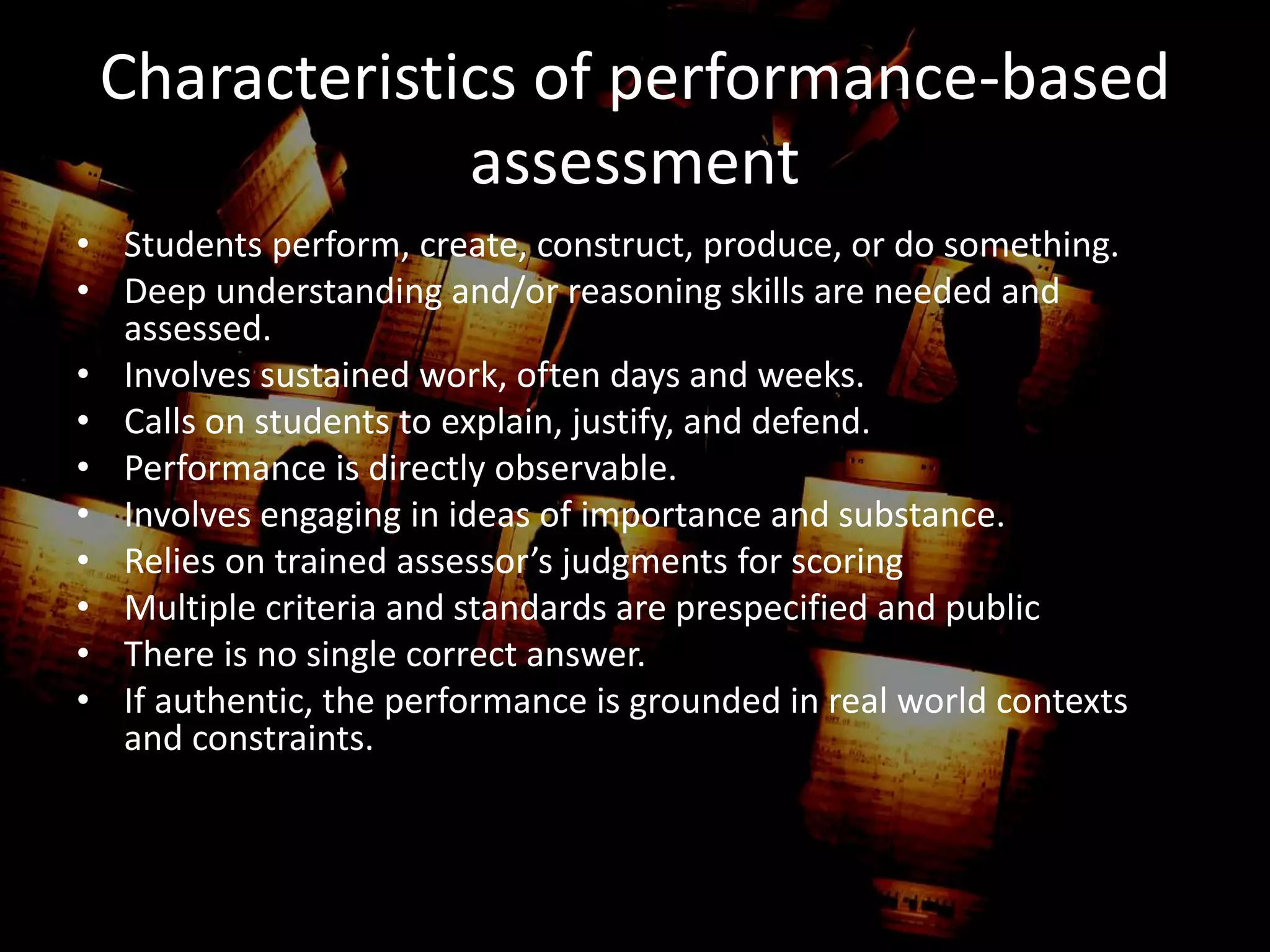 Characteristics of performance-based
assessment
• Students perform, create, construct, produce, or do something.
• Deep understanding and/or reasoning skills are needed and
assessed.
• Involves sustained work, often days and weeks.
• Calls on students to explain, justify, and defend.
• Performance is directly observable.
• Involves engaging in ideas of importance and substance.
• Relies on trained assessor’s judgments for scoring
• Multiple criteria and standards are prespecified and public
• There is no single correct answer.
• If authentic, the performance is grounded in real world contexts
and constraints.
 