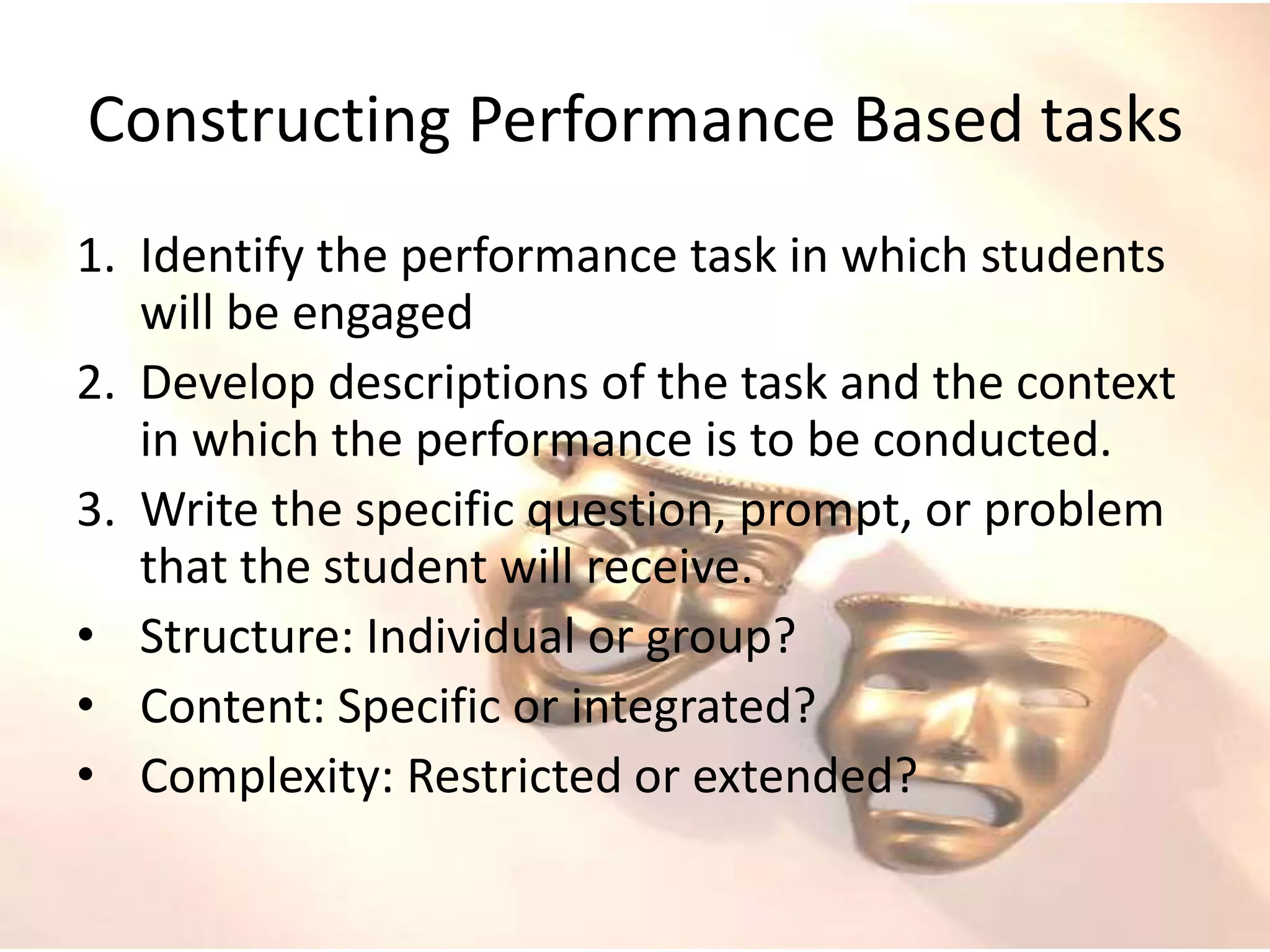 Constructing Performance Based tasks
1. Identify the performance task in which students
will be engaged
2. Develop descriptions of the task and the context
in which the performance is to be conducted.
3. Write the specific question, prompt, or problem
that the student will receive.
• Structure: Individual or group?
• Content: Specific or integrated?
• Complexity: Restricted or extended?
 