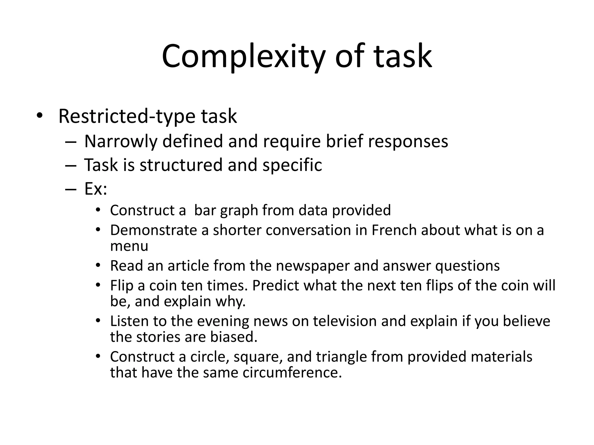 Complexity of task
• Restricted-type task
– Narrowly defined and require brief responses
– Task is structured and specific
– Ex:
• Construct a bar graph from data provided
• Demonstrate a shorter conversation in French about what is on a
menu
• Read an article from the newspaper and answer questions
• Flip a coin ten times. Predict what the next ten flips of the coin will
be, and explain why.
• Listen to the evening news on television and explain if you believe
the stories are biased.
• Construct a circle, square, and triangle from provided materials
that have the same circumference.
 