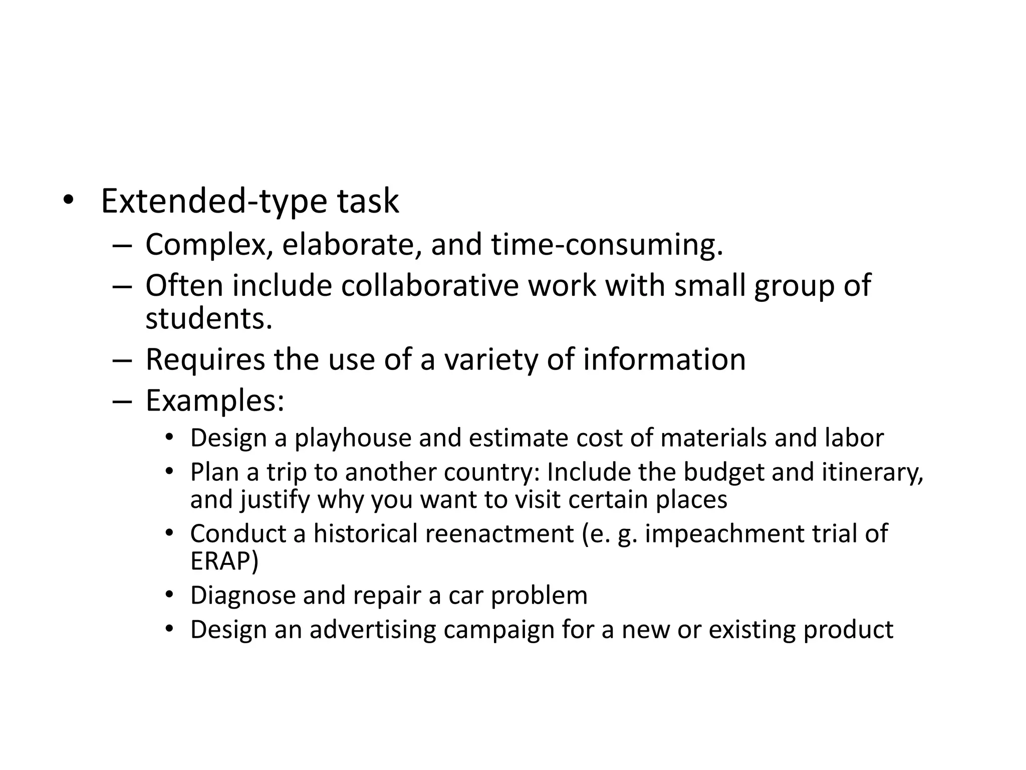 • Extended-type task
– Complex, elaborate, and time-consuming.
– Often include collaborative work with small group of
students.
– Requires the use of a variety of information
– Examples:
• Design a playhouse and estimate cost of materials and labor
• Plan a trip to another country: Include the budget and itinerary,
and justify why you want to visit certain places
• Conduct a historical reenactment (e. g. impeachment trial of
ERAP)
• Diagnose and repair a car problem
• Design an advertising campaign for a new or existing product
 
